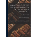 An Account of the Life and Character of Christopher Ludwick ...: By Benjamin Rush, M. D. First Published in the Year 1801. Rev. and Republished by Dir