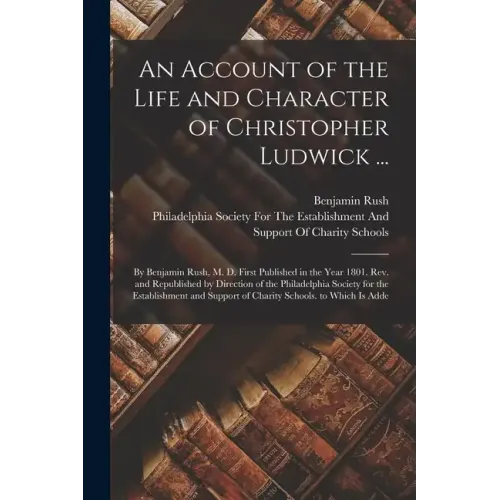 An Account of the Life and Character of Christopher Ludwick ...: By Benjamin Rush, M. D. First Published in the Year 1801. Rev. and Republished by Dir