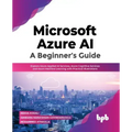 Microsoft Azure Ai: A Beginner's Guide: Explore Azure Applied AI Services, Azure Cognitive Services and Azure Machine Learning with Practical Illustra