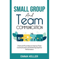 Small Group and Team Communication: Tried-and-True Ideas to Improve Team Communication and Achieving Superior Performance