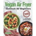 Vegan Air Fryer Cookbook for Beginners: 1000-Day Delicious, Healthy Plant-Based Recipes to Enjoy Deep-Fried Flavors