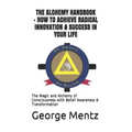 The Alchemy Handbook - How to Achieve Radical Innovation & Success in Your Life: The Magic and Alchemy of Consciousness with Belief Awareness & Transf