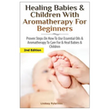 Healing Babies and Children with Aromatherapy for Beginners: Proven Steps on How to Use Essential Oils and Aromatherapy to Care for Babies and Childre
