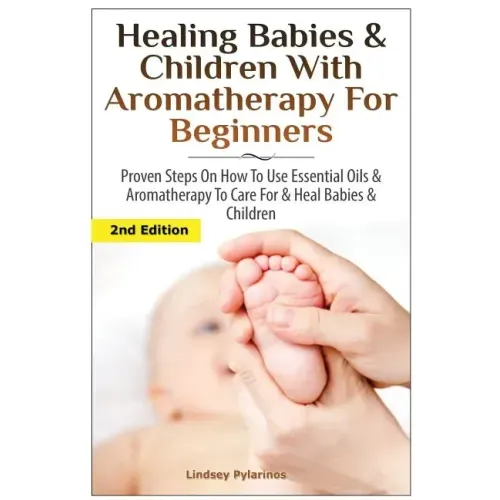 Healing Babies and Children with Aromatherapy for Beginners: Proven Steps on How to Use Essential Oils and Aromatherapy to Care for Babies and Childre