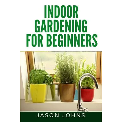 Indoor Gardening For Beginners: The Complete Guide to Growing Herbs, Flowers, Vegetables and Fruits in Your House