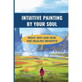 Intuitive Painting By Your Soul: What, Why And How, The Healing Benefits: How To Paint Your Soul