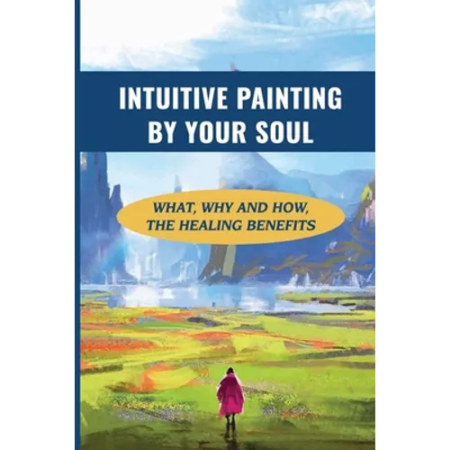 Intuitive Painting By Your Soul: What, Why And How, The Healing Benefits: How To Paint Your Soul