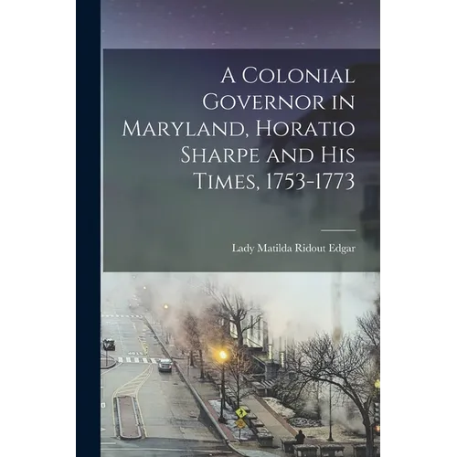 A Colonial Governor in Maryland, Horatio Sharpe and His Times, 1753-1773