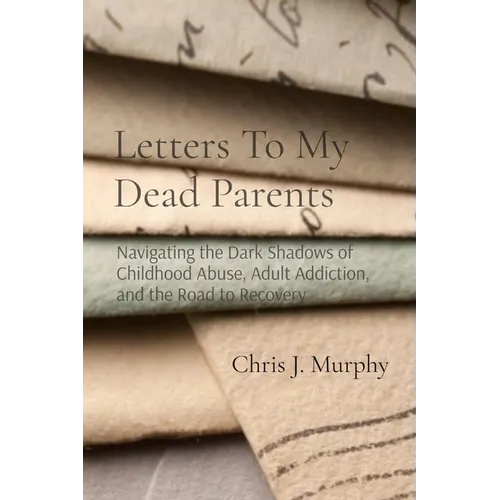 Letters To My Dead Parents: Navigating the Dark Shadows of Childhood Abuse, Adult Addiction, and the Road to Recovery