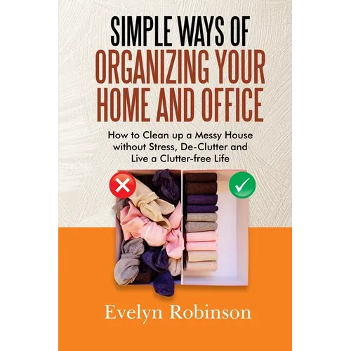 Simple Ways of Organizing Your Home and Office: How to Clean up a Messy House without Stress, De-Clutter and Live a Clutter-free Life