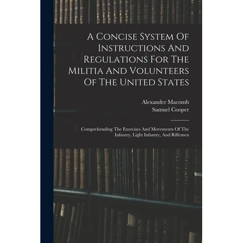 A Concise System Of Instructions And Regulations For The Militia And Volunteers Of The United States: Comprehending The Exercises And Movements Of The