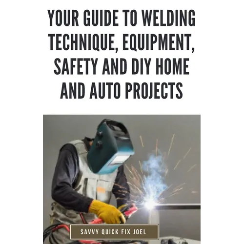 Your Guide to Welding Technique, Equipment, Safety and DIY Home and Auto Projects: Master Proper Hand-Eye Coordination, Welder Operation, Protective G