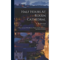 Half Hours At Rouen Cathedral: A Short Account Of Its History, Chapels, Tombs, Sculpture, And Painted Windows