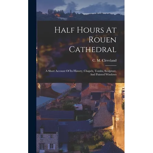 Half Hours At Rouen Cathedral: A Short Account Of Its History, Chapels, Tombs, Sculpture, And Painted Windows