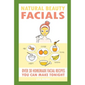 Natural Beauty Facials: Over 30 Homemade Facial Recipes You Can Make Tonight