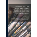 A Manual on Flower Painting in Oil Colours From Nature: With Instructions for Preliminary Practice: Also a Section on Flower Painting in Water Colours