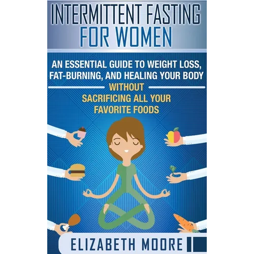 Intermittent Fasting for Women: An Essential Guide to Weight Loss, Fat-Burning, and Healing Your Body Without Sacrificing All Your Favorite Foods
