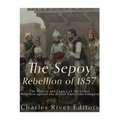 The Sepoy Rebellion of 1857: The History and Legacy of the Indian Rebellion against the British East India Company