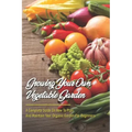 Growing Your Own Vegetable Garden: A Complete Guide On How To Plan And Maintain Your Organic Garden For Beginners: Start Your Home Gardening