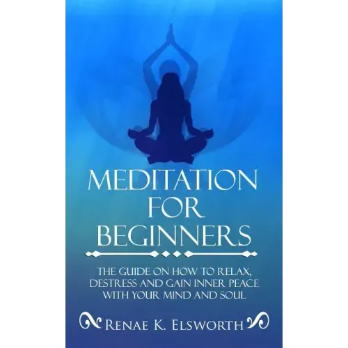 Meditation For Beginners: The Guide On How To Relax, Destress And Gain Inner Peace With Your Mind And Soul