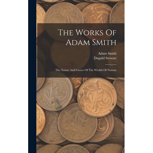 The Works Of Adam Smith: The Nature And Causes Of The Wealth Of Nations