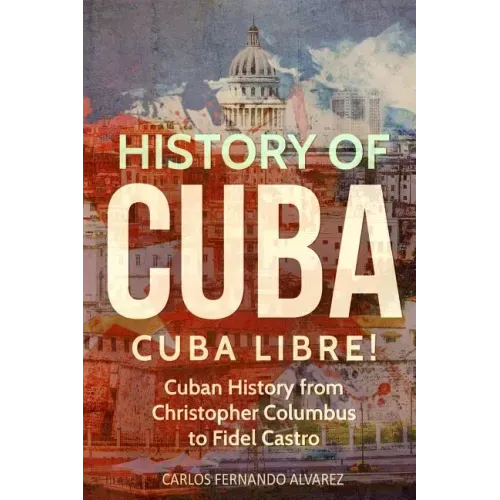 History of Cuba: Cuba Libre! Cuban History from Christopher Columbus to Fidel Castro