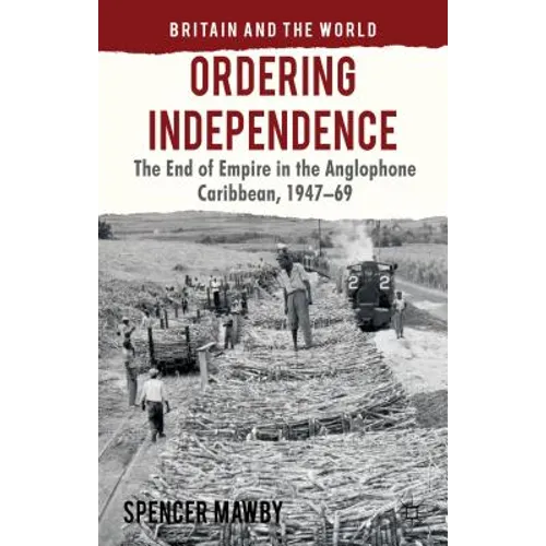 Ordering Independence: The End of Empire in the Anglophone Caribbean, 1947-1969