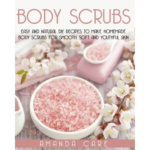 Body Scrubs: Easy And Natural DIY Recipes To Make Homemade Body Scrubs For Smooth, Soft And Youthful Skin