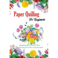 Paper Quilling For Beginners: Everything You Need To Know Before Starting Paper Quilling and Easy Steps Guide: Quilling Book