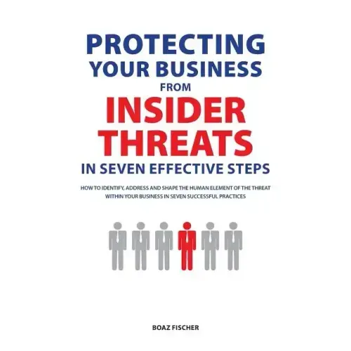 Protecting Your Business From Insider Threats In Seven Effective Steps: How To Identify, Address And Shape The Human Element Of The Threat Within Your
