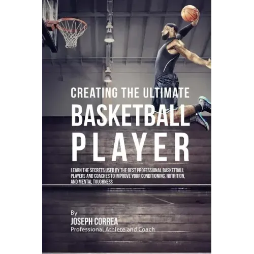 Creating the Ultimate Basketball Player: Learn the Secrets Used by the Best Professional Basketball Players and Coaches to Improve Your Conditioning,