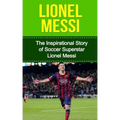 Lionel Messi: The Inspirational Story of Soccer (Football) Superstar Lionel Messi