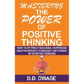 Mastering The Power Of Positive Thinking: How To Attract Success, Happiness And Prosperity Through The Power Of Positive Thinking