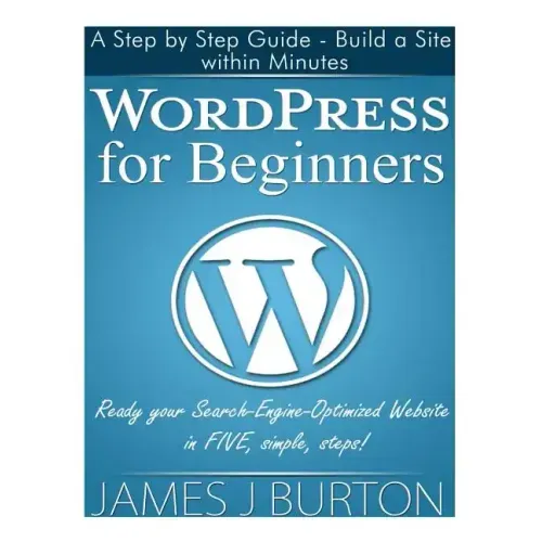WordPress for Beginners: A Step by Step Guide - Build a Site within Minutes. Ready your Search-Engine-Optimized Website in FIVE, simple, steps!