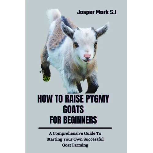 How to Raise Pygmy Goats for Beginners: A Comprehensive Guide To Starting Your Own Successful Goat Farming