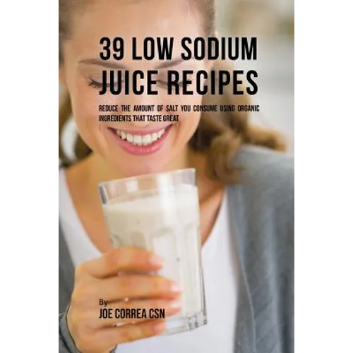 39 Low Sodium Juice Recipes: Reduce the Amount of Salt You Consume Using Organic Ingredients that Taste Great
