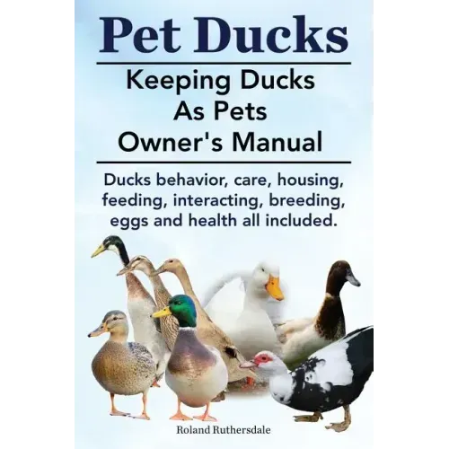 Pet Ducks. Keeping Ducks as Pets Owner's Manual. Ducks Behavior, Care, Housing, Feeding, Interacting, Breeding, Eggs and Health All Included.