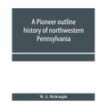 A pioneer outline history of northwestern Pennsylvania; Embracing the counties of Tioga, Potter, McKean, Warren, Crawford, Venango, Forest, Clarion, E
