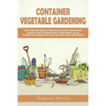Container Vegetable Gardening: The Complete Guide to Create in Easy Way Your Urban Garden. How to Grow Plants, Vegetables, Salad, Flowers and Herbs U