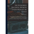 Six Hundred Receipts, Worth Their Weight in Gold: Including Receipts for Cooking, Making Preserves, Perfumery, Cordials, Ice Creams, Inks, Paints, Dye