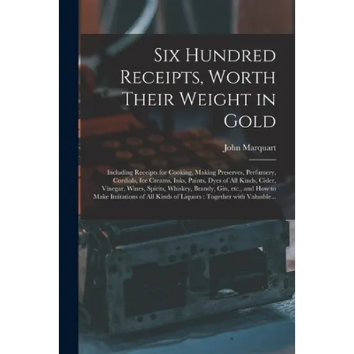 Six Hundred Receipts, Worth Their Weight in Gold: Including Receipts for Cooking, Making Preserves, Perfumery, Cordials, Ice Creams, Inks, Paints, Dye