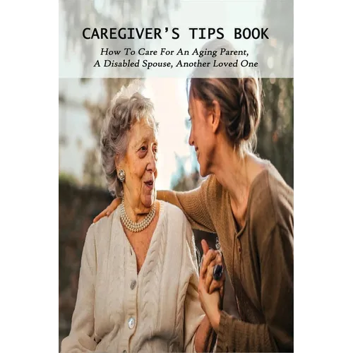 Caregiver's Tips Book: How To Care For An Aging Parent, A Disabled Spouse, Another Loved One: Caring For A Disabled Spouse