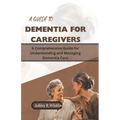 A Guide to Dementia for Caregivers: A Comprehensive Guide for Understanding and Managing Dementia Care