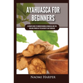 Ayahuasca For Beginners: Ultimate Guide to Understanding Ayahuasca and the Healing Powers of the Ancient Plant Medicine