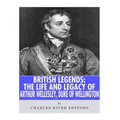British Legends: The Life and Legacy of Arthur Wellesley, Duke of Wellington
