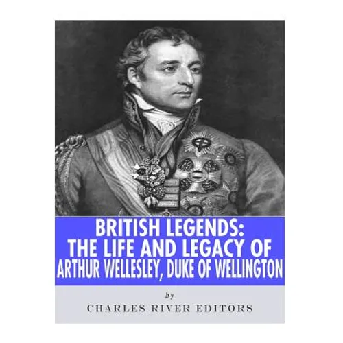 British Legends: The Life and Legacy of Arthur Wellesley, Duke of Wellington