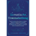 Somatische Traumaheilung: Der DIY-Crashkurs für zu Hause, um wahres Körperbewusstsein durch somatische Geheimtipps zu erfahren, die jeder tun kann & I