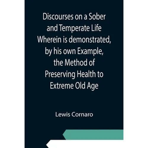 Discourses on a Sober and Temperate Life Wherein is demonstrated, by his own Example, the Method of Preserving Health to Extreme Old Age