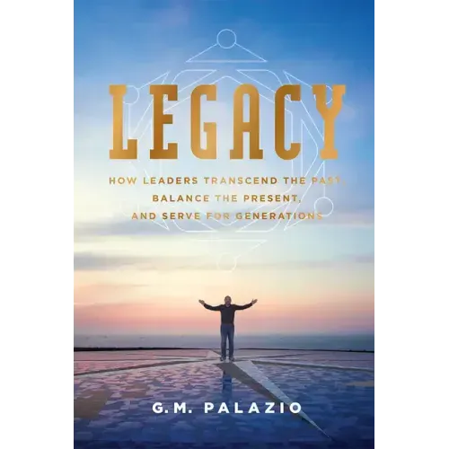 Legacy: How Leaders Transcend the Past, Balance the Present, and Serve for Generations