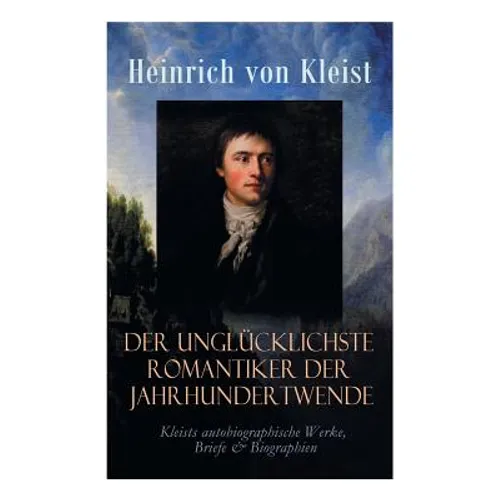 Der unglücklichste Romantiker der Jahrhundertwende - Kleists autobiographische Werke, Briefe & Biographien: Mit Abschiedsbriefen & biografischen Aufze